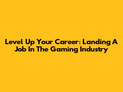 Level Up Your Career: Landing A Job In The Gaming Industry