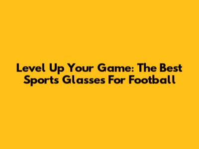 Level Up Your Game: The Best Sports Glasses For Football