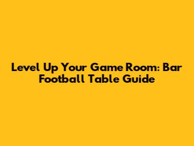 Level Up Your Game Room: Bar Football Table Guide