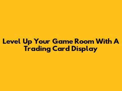 Level Up Your Game Room With A Trading Card Display