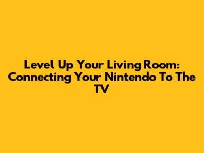 Level Up Your Living Room: Connecting Your Nintendo To The TV
