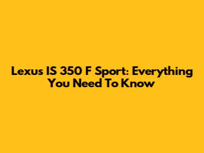 Lexus IS 350 F Sport: Everything You Need To Know