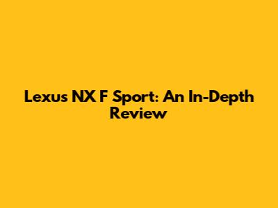 Lexus NX F Sport: An In-Depth Review
