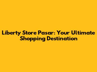 Liberty Store Pasar: Your Ultimate Shopping Destination