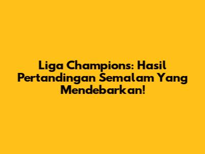 Liga Champions: Hasil Pertandingan Semalam Yang Mendebarkan!