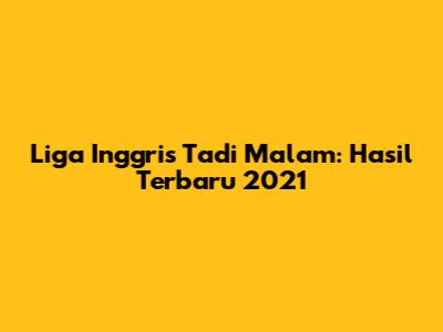 Liga Inggris Tadi Malam: Hasil Terbaru 2021