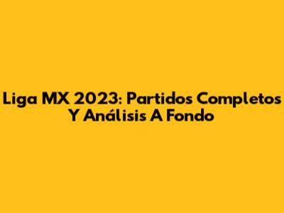 Liga MX 2023: Partidos Completos Y Análisis A Fondo