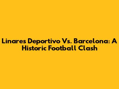 Linares Deportivo Vs. Barcelona: A Historic Football Clash