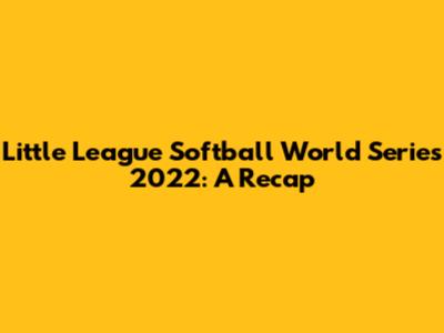 Little League Softball World Series 2022: A Recap