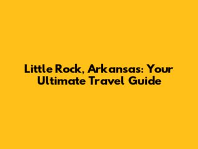 Little Rock, Arkansas: Your Ultimate Travel Guide