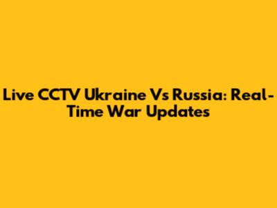 Live CCTV Ukraine Vs Russia: Real-Time War Updates