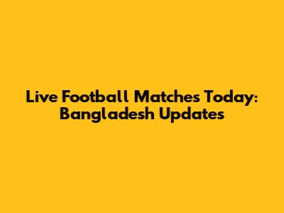 Live Football Matches Today: Bangladesh Updates