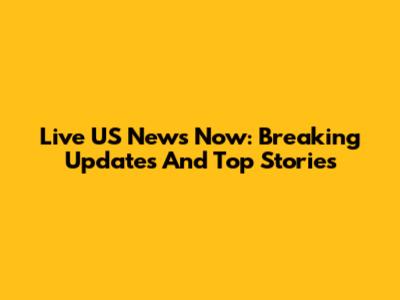 Live US News Now: Breaking Updates And Top Stories