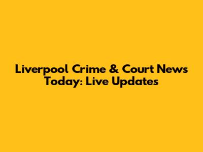 Liverpool Crime & Court News Today: Live Updates