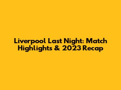 Liverpool Last Night: Match Highlights & 2023 Recap