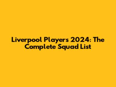 Liverpool Players 2024: The Complete Squad List
