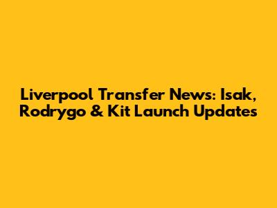 Liverpool Transfer News: Isak, Rodrygo & Kit Launch Updates