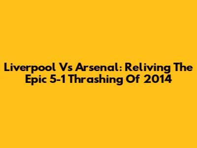 Liverpool Vs Arsenal: Reliving The Epic 5-1 Thrashing Of 2014