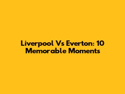 Liverpool Vs Everton: 10 Memorable Moments