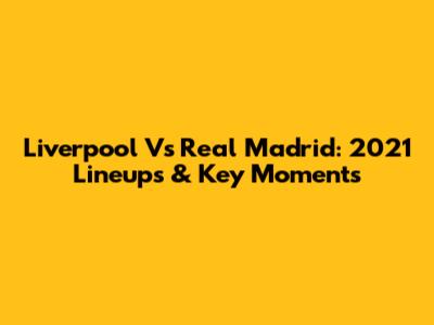 Liverpool Vs Real Madrid: 2021 Lineups & Key Moments