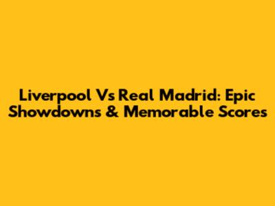 Liverpool Vs Real Madrid: Epic Showdowns & Memorable Scores