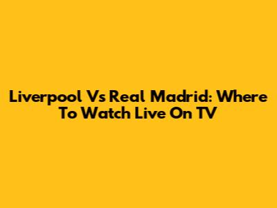 Liverpool Vs Real Madrid: Where To Watch Live On TV