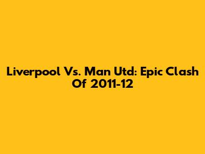 Liverpool Vs. Man Utd: Epic Clash Of 2011-12