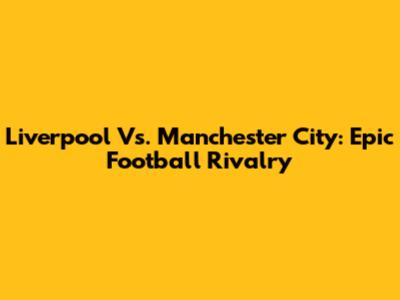Liverpool Vs. Manchester City: Epic Football Rivalry