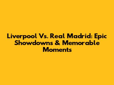 Liverpool Vs. Real Madrid: Epic Showdowns & Memorable Moments