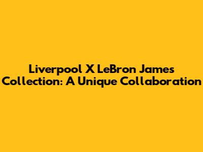 Liverpool X LeBron James Collection: A Unique Collaboration