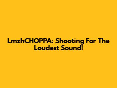 LmzhCHOPPA: Shooting For The Loudest Sound!