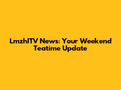 LmzhITV News: Your Weekend Teatime Update