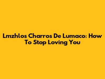 Lmzhlos Charros De Lumaco: How To Stop Loving You