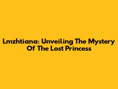Lmzhtiana: Unveiling The Mystery Of The Lost Princess