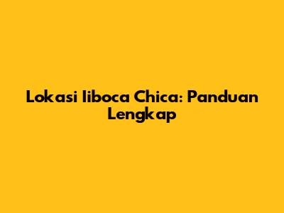 Lokasi Iiboca Chica: Panduan Lengkap