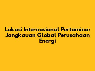 Lokasi Internasional Pertamina: Jangkauan Global Perusahaan Energi