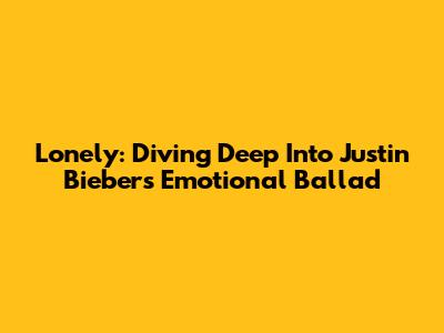 Lonely: Diving Deep Into Justin Bieber's Emotional Ballad