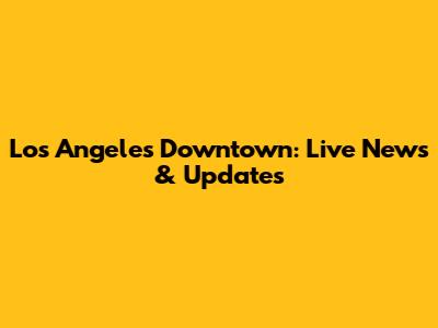 Los Angeles Downtown: Live News & Updates