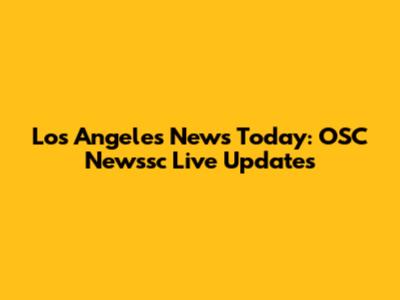 Los Angeles News Today: OSC Newssc Live Updates