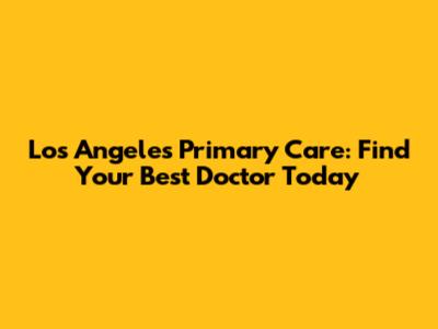 Los Angeles Primary Care: Find Your Best Doctor Today