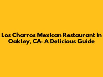 Los Charros Mexican Restaurant In Oakley, CA: A Delicious Guide