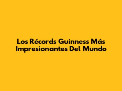Los Récords Guinness Más Impresionantes Del Mundo