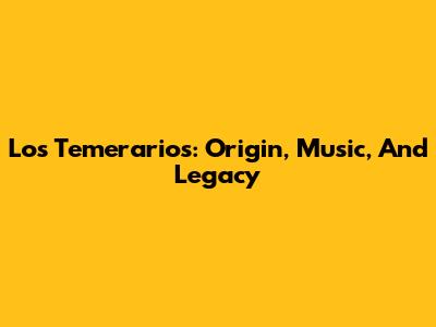 Los Temerarios: Origin, Music, And Legacy