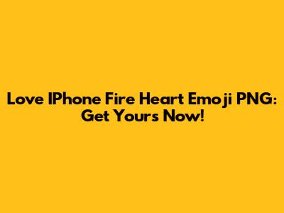 Love IPhone Fire Heart Emoji PNG: Get Yours Now!