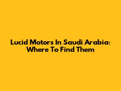 Lucid Motors In Saudi Arabia: Where To Find Them