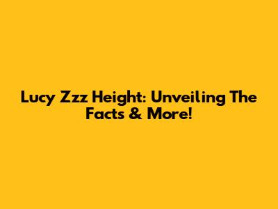 Lucy Zzz Height: Unveiling The Facts & More!