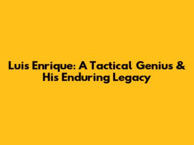 Luis Enrique: A Tactical Genius & His Enduring Legacy