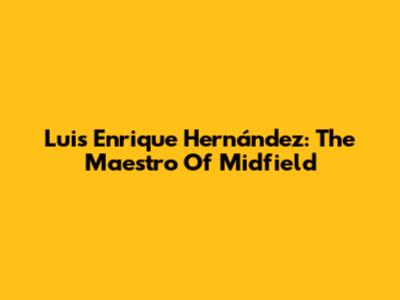 Luis Enrique Hernández: The Maestro Of Midfield