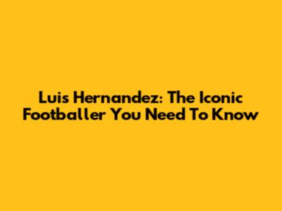 Luis Hernandez: The Iconic Footballer You Need To Know