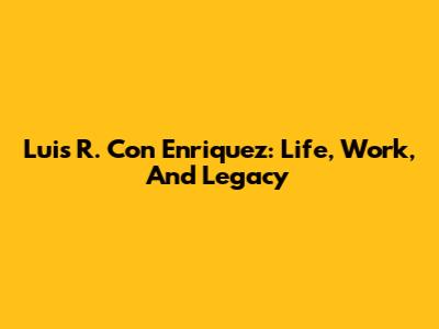 Luis R. Con Enriquez: Life, Work, And Legacy